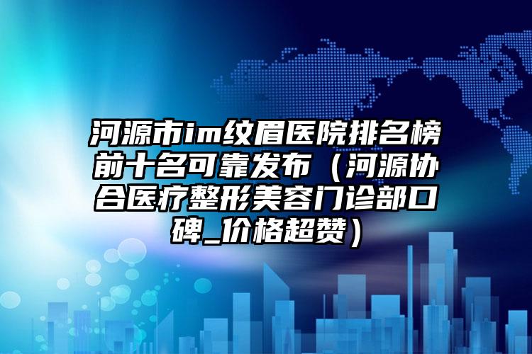 河源市im纹眉医院排名榜前十名可靠发布（河源协合医疗整形美容门诊部口碑_价格超赞）