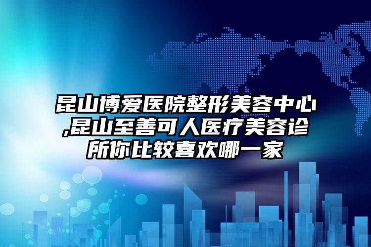 昆山博爱医院整形美容中心,昆山至善可人医疗美容诊所你比较喜欢哪一家