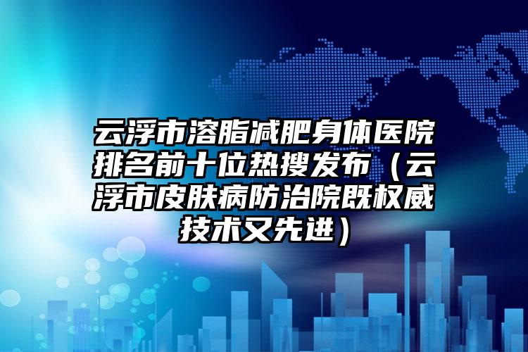 云浮市溶脂减肥身体医院排名前十位热搜发布（云浮市皮肤病防治院既权威技术又先进）