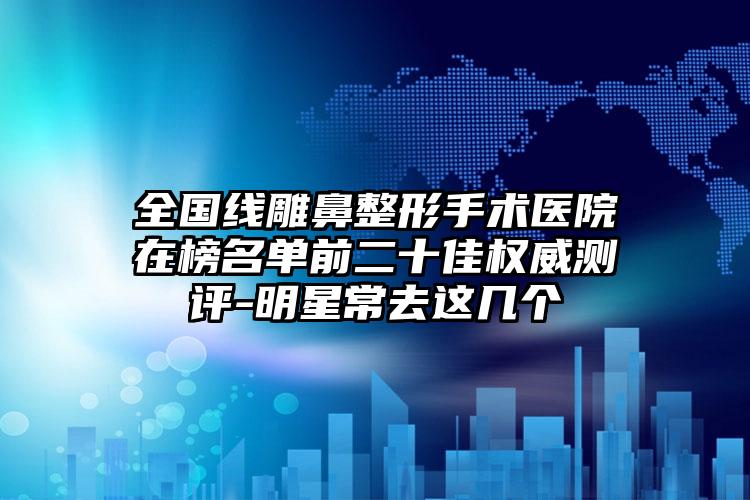 全国线雕鼻整形手术医院在榜名单前二十佳权威测评-明星常去这几个