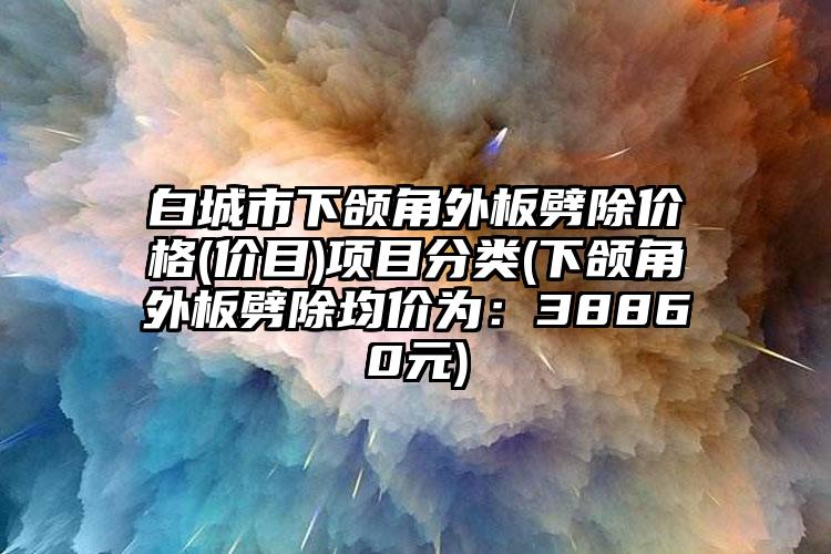 白城市下颌角外板劈除价格(价目)项目分类(下颌角外板劈除均价为：38860元)