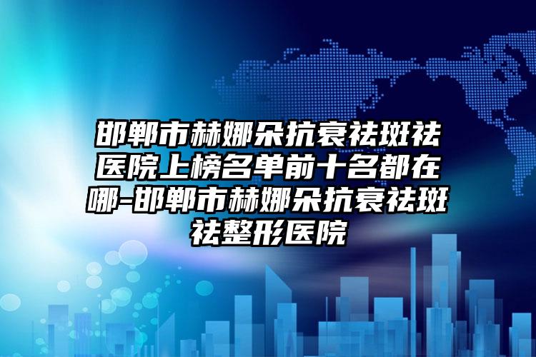 邯郸市赫娜朵抗衰祛斑祛医院上榜名单前十名都在哪-邯郸市赫娜朵抗衰祛斑祛整形医院