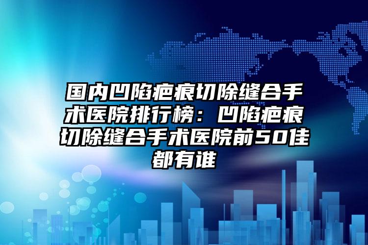 国内凹陷疤痕切除缝合手术医院排行榜：凹陷疤痕切除缝合手术医院前50佳都有谁