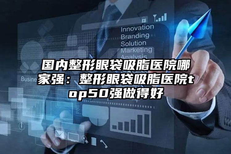 国内整形眼袋吸脂医院哪家强：整形眼袋吸脂医院top50强做得好