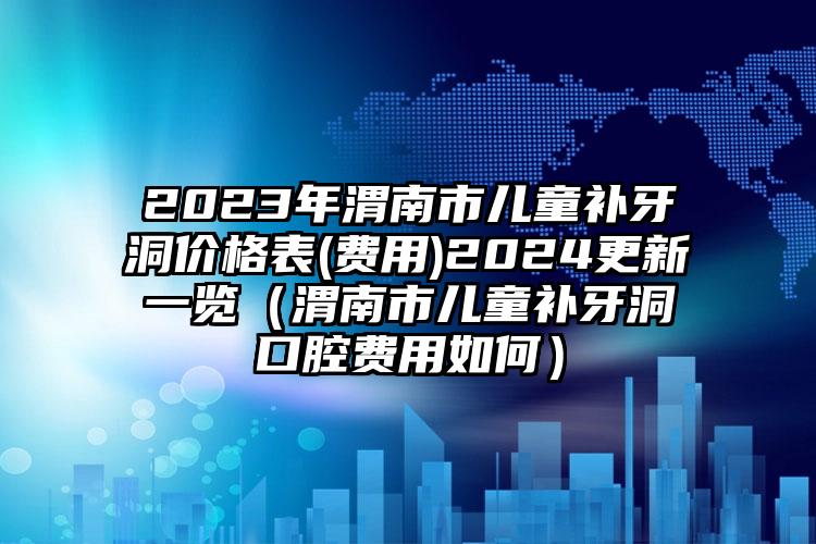 2023年渭南市儿童补牙洞价格表(费用)2024更新一览（渭南市儿童补牙洞口腔费用如何）