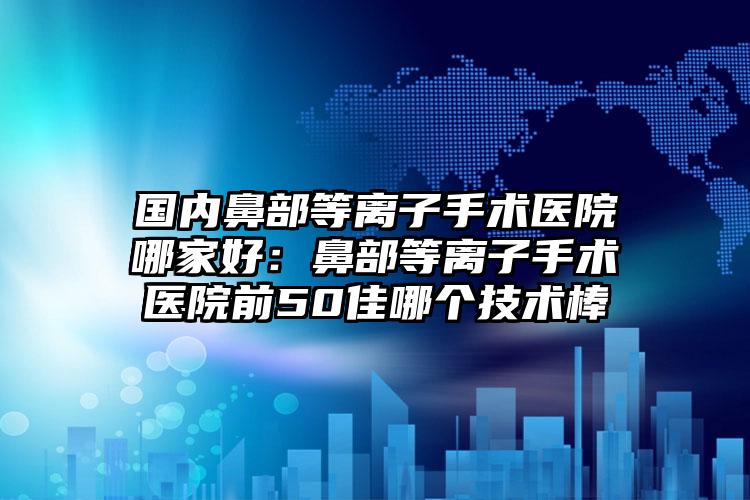 国内鼻部等离子手术医院哪家好：鼻部等离子手术医院前50佳哪个技术棒