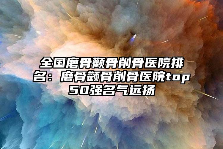 全国磨骨颧骨削骨医院排名：磨骨颧骨削骨医院top50强名气远扬