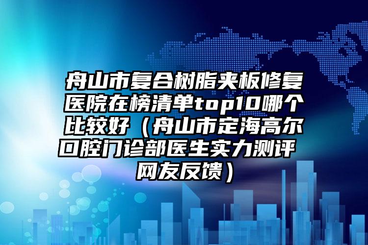 舟山市复合树脂夹板修复医院在榜清单top10哪个比较好（舟山市定海高尔口腔门诊部医生实力测评 网友反馈）