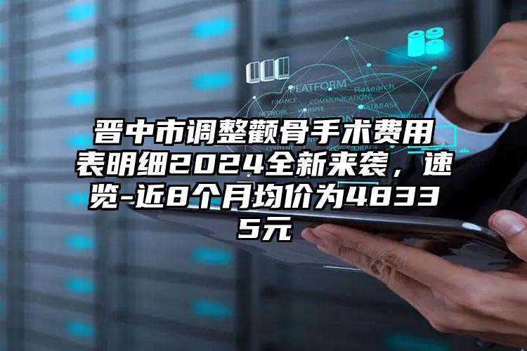 晋中市调整颧骨手术费用表明细2024全新来袭，速览-近8个月均价为48335元