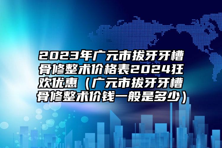 2023年广元市拔牙牙槽骨修整术价格表2024狂欢优惠（广元市拔牙牙槽骨修整术价钱一般是多少）