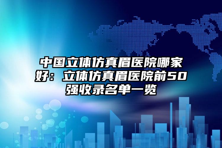 中国立体仿真眉医院哪家好：立体仿真眉医院前50强收录名单一览