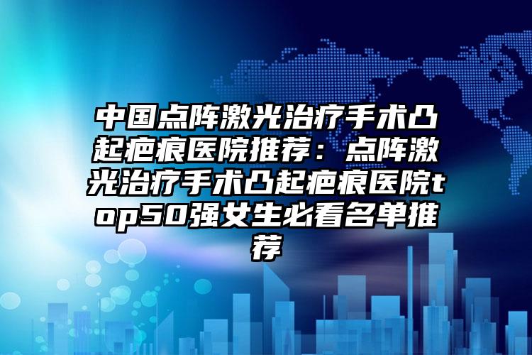 中国点阵激光治疗手术凸起疤痕医院推荐：点阵激光治疗手术凸起疤痕医院top50强女生必看名单推荐