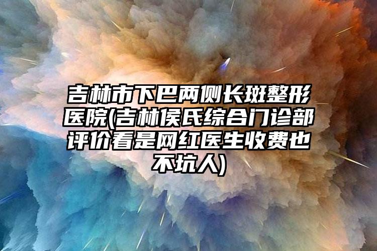 吉林市下巴两侧长斑整形医院(吉林侯氏综合门诊部评价看是网红医生收费也不坑人)