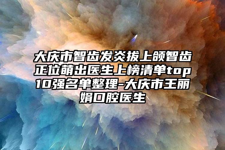 大庆市智齿发炎拔上颌智齿正位萌出医生上榜清单top10强名单整理-大庆市王丽娟口腔医生