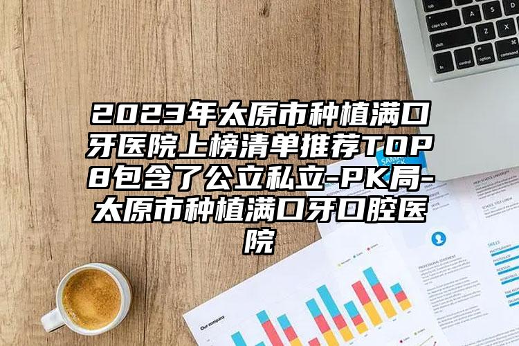 2023年太原市种植满口牙医院上榜清单推荐TOP8包含了公立私立-PK局-太原市种植满口牙口腔医院