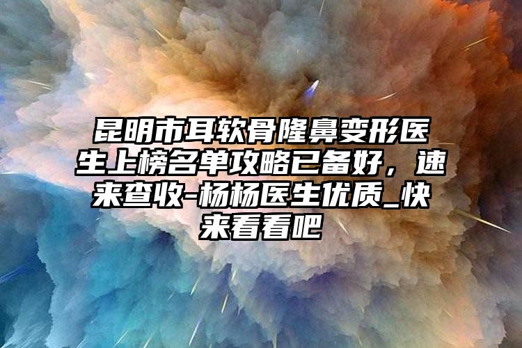 昆明市耳软骨隆鼻变形医生上榜名单攻略已备好，速来查收-杨杨医生优质_快来看看吧