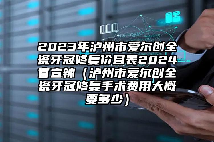 2023年泸州市爱尔创全瓷牙冠修复价目表2024官宣辣（泸州市爱尔创全瓷牙冠修复手术费用大概要多少）