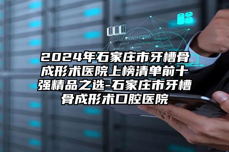 2024年石家庄市牙槽骨成形术医院上榜清单前十强精品之选-石家庄市牙槽骨成形术口腔医院