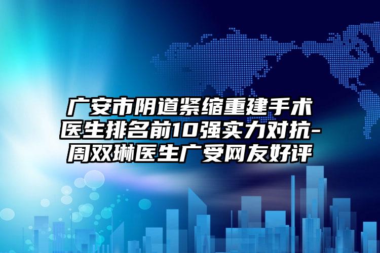 广安市阴道紧缩重建手术医生排名前10强实力对抗-周双琳医生广受网友好评