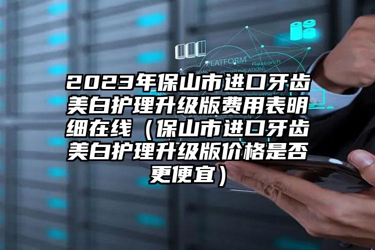 2023年保山市进口牙齿美白护理升级版费用表明细在线（保山市进口牙齿美白护理升级版价格是否更便宜）