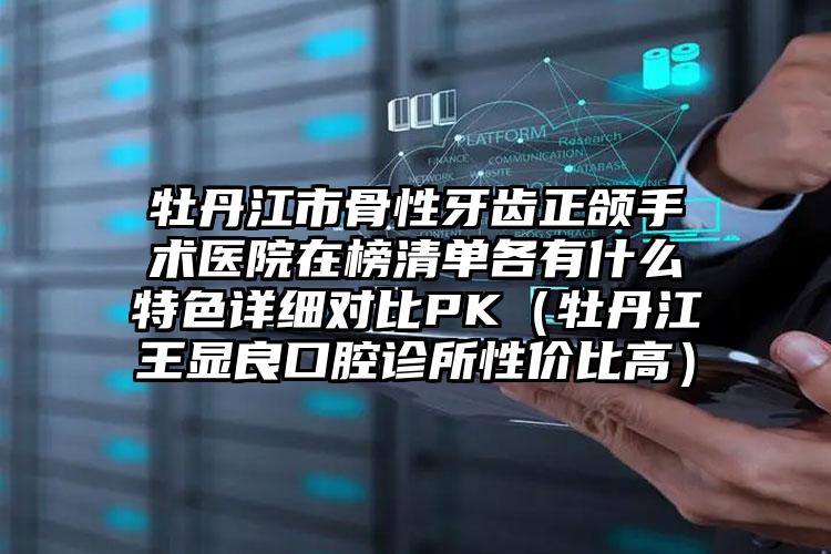 牡丹江市骨性牙齿正颌手术医院在榜清单各有什么特色详细对比PK（牡丹江王显良口腔诊所性价比高）