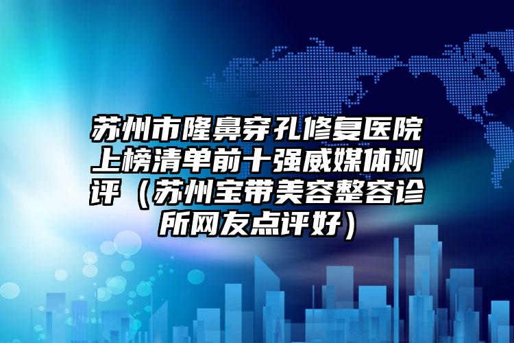 苏州市隆鼻穿孔修复医院上榜清单前十强威媒体测评（苏州宝带美容整容诊所网友点评好）