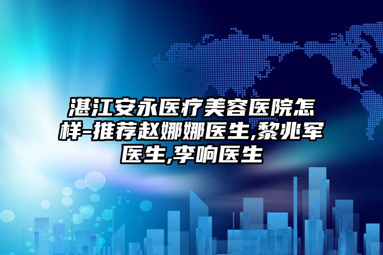 湛江安永医疗美容医院怎样-推荐赵娜娜医生,黎兆军医生,李响医生