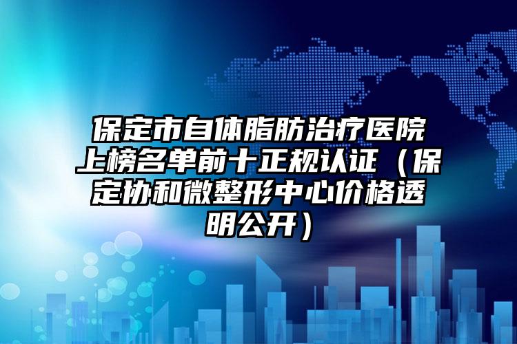 保定市自体脂肪治疗医院上榜名单前十正规认证（保定协和微整形中心价格透明公开）