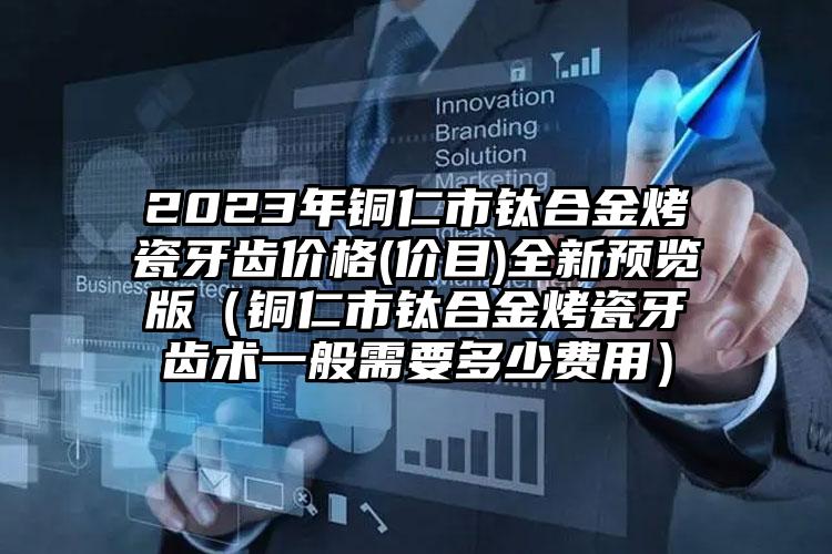 2023年铜仁市钛合金烤瓷牙齿价格(价目)全新预览版（铜仁市钛合金烤瓷牙齿术一般需要多少费用）