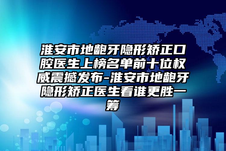 淮安市地龅牙隐形矫正口腔医生上榜名单前十位权威震撼发布-淮安市地龅牙隐形矫正医生看谁更胜一筹