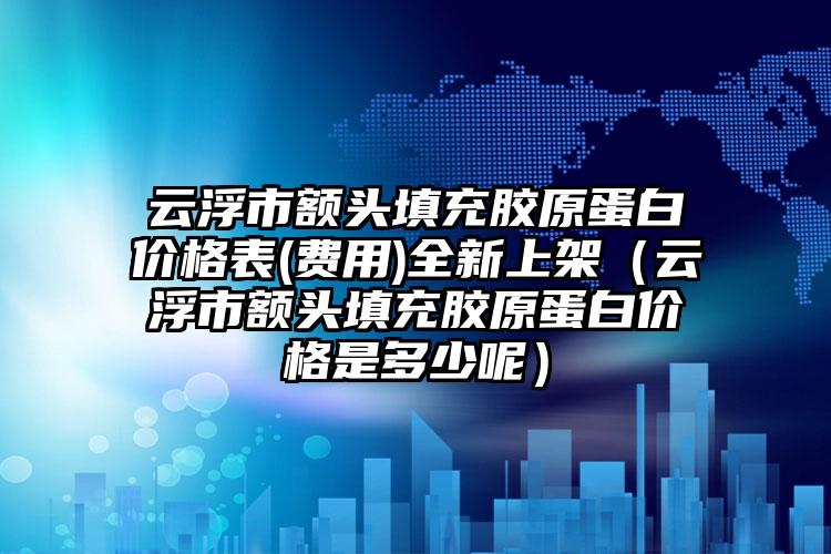 云浮市额头填充胶原蛋白价格表(费用)全新上架（云浮市额头填充胶原蛋白价格是多少呢）