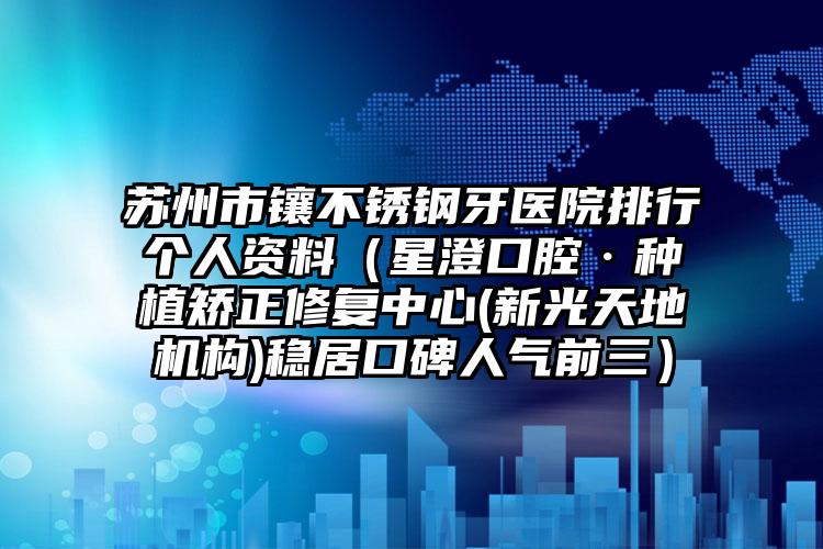 苏州市镶不锈钢牙医院排行个人资料（星澄口腔·种植矫正修复中心(新光天地机构)稳居口碑人气前三）