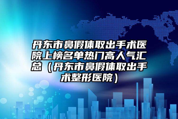 丹东市鼻假体取出手术医院上榜名单热门高人气汇总（丹东市鼻假体取出手术整形医院）