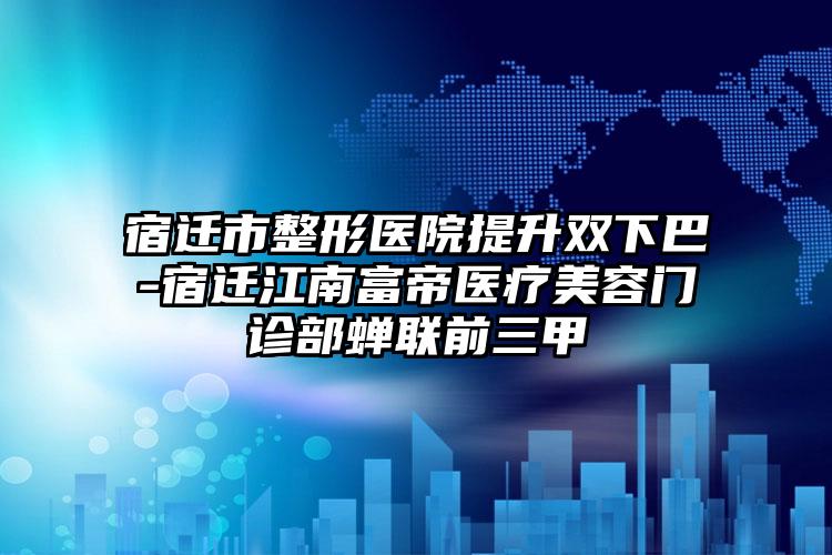 宿迁市整形医院提升双下巴-宿迁江南富帝医疗美容门诊部蝉联前三甲