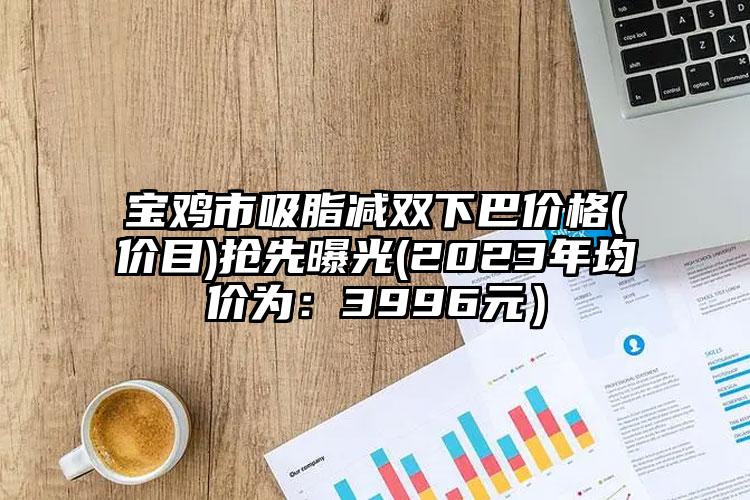 宝鸡市吸脂减双下巴价格(价目)抢先曝光(2023年均价为：3996元）