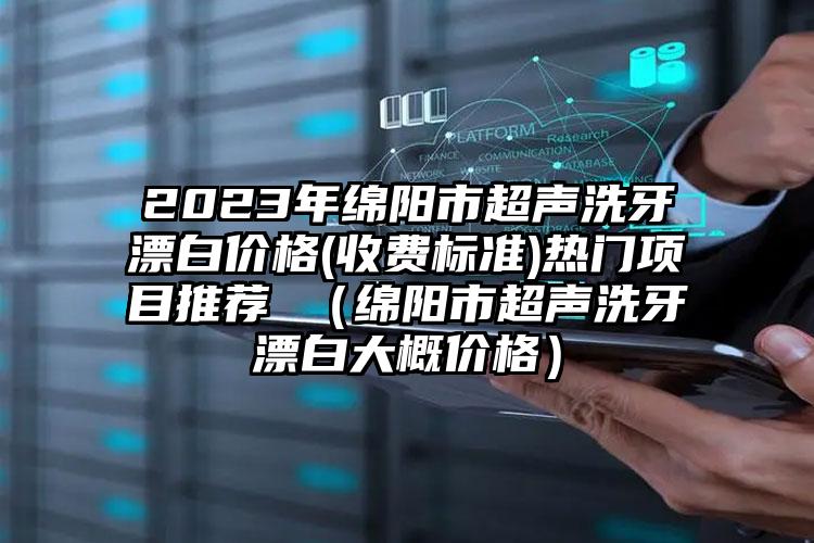 2023年绵阳市超声洗牙漂白价格(收费标准)热门项目推荐 （绵阳市超声洗牙漂白大概价格）