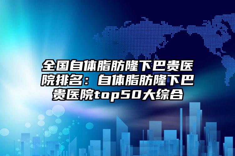 全国自体脂肪隆下巴贵医院排名：自体脂肪隆下巴贵医院top50大综合