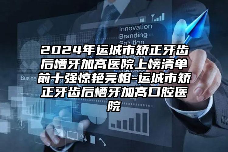 2024年运城市矫正牙齿后槽牙加高医院上榜清单前十强惊艳亮相-运城市矫正牙齿后槽牙加高口腔医院