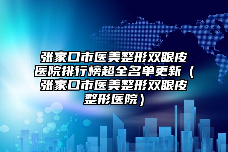 张家口市医美整形双眼皮医院排行榜超全名单更新（张家口市医美整形双眼皮整形医院）