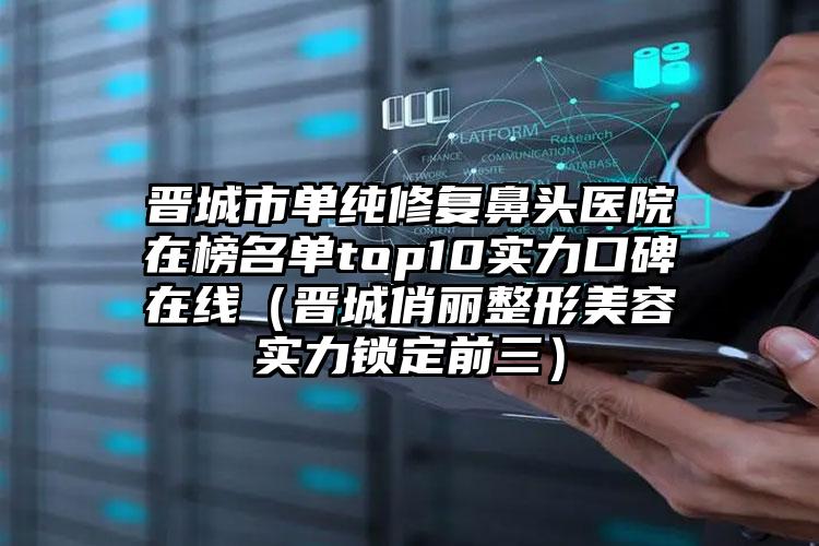 晋城市单纯修复鼻头医院在榜名单top10实力口碑在线（晋城俏丽整形美容实力锁定前三）