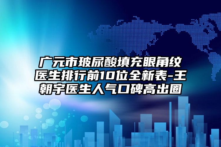 广元市玻尿酸填充眼角纹医生排行前10位全新表-王朝宇医生人气口碑高出圈