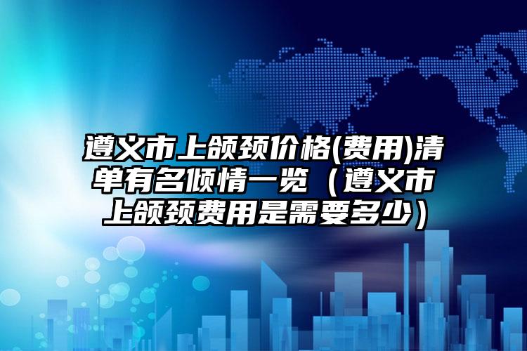 遵义市上颌颈价格(费用)清单有名倾情一览（遵义市上颌颈费用是需要多少）