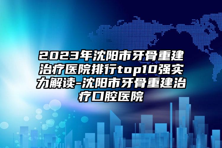 2023年沈阳市牙骨重建治疗医院排行top10强实力解读-沈阳市牙骨重建治疗口腔医院