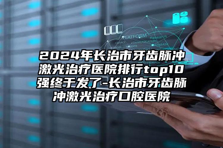 2024年长治市牙齿脉冲激光治疗医院排行top10强终于发了-长治市牙齿脉冲激光治疗口腔医院