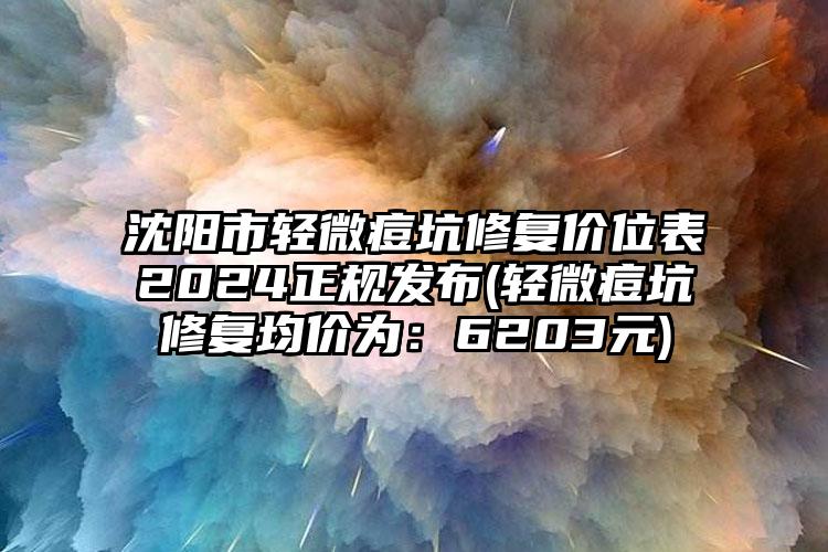 沈阳市轻微痘坑修复价位表2024正规发布(轻微痘坑修复均价为：6203元)