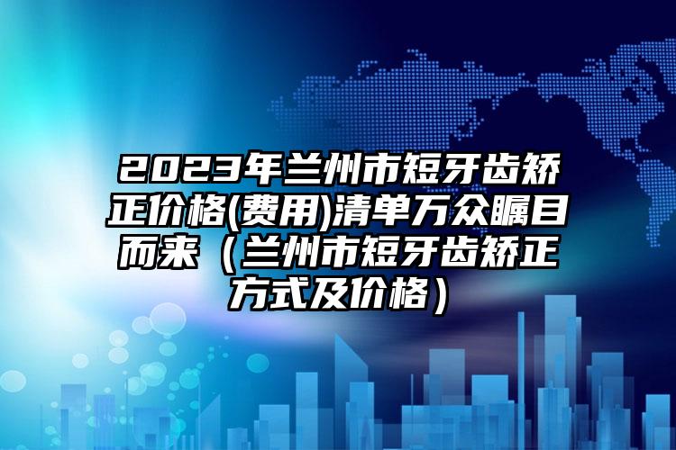 2023年兰州市短牙齿矫正价格(费用)清单万众瞩目而来（兰州市短牙齿矫正方式及价格）