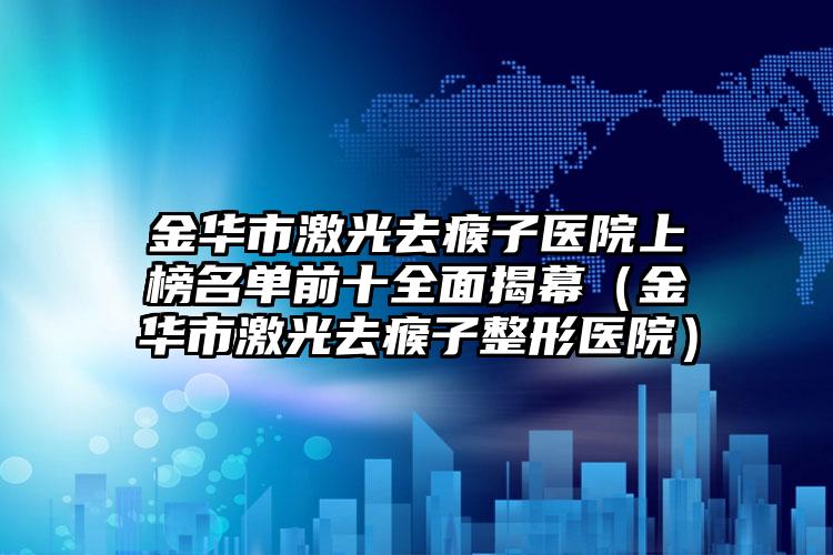 金华市激光去瘊子医院上榜名单前十全面揭幕（金华市激光去瘊子整形医院）