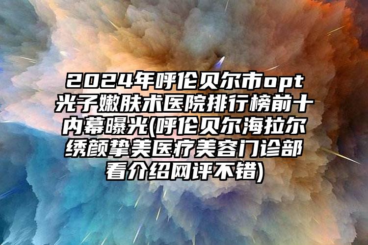 2024年呼伦贝尔市opt光子嫩肤术医院排行榜前十内幕曝光(呼伦贝尔海拉尔绣颜挚美医疗美容门诊部看介绍网评不错)