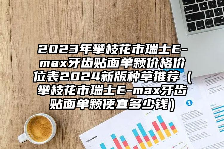 2023年攀枝花市瑞士E-max牙齿贴面单颗价格价位表2024新版种草推荐（攀枝花市瑞士E-max牙齿贴面单颗便宜多少钱）