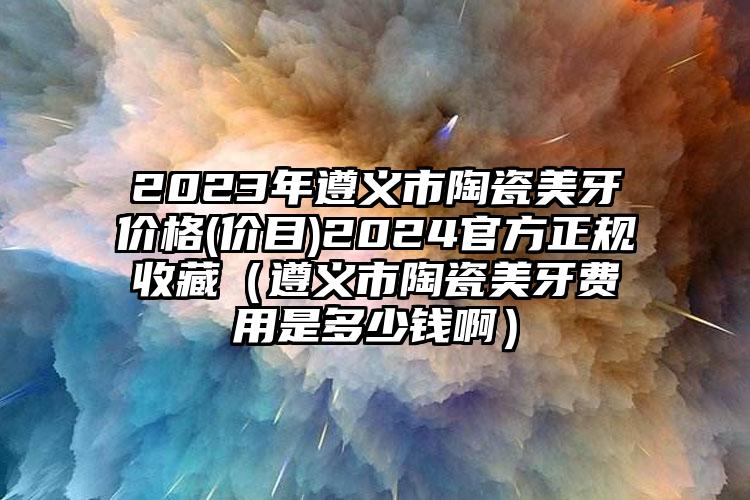 2023年遵义市陶瓷美牙价格(价目)2024官方正规收藏（遵义市陶瓷美牙费用是多少钱啊）